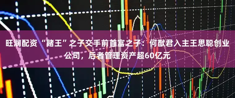 旺润配资 “赌王”之子交手前首富之子：何猷君入主王思聪创业公司，后者管理资产超60亿元