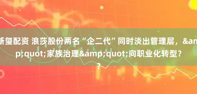 新玺配资 浪莎股份两名“企二代”同时淡出管理层，"家族治理"向职业化转型？
