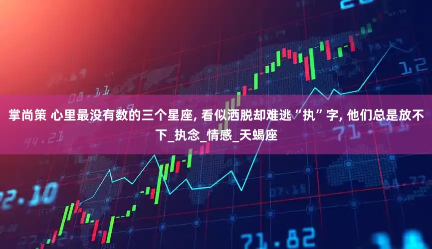 掌尚策 心里最没有数的三个星座, 看似洒脱却难逃“执”字, 他们总是放不下_执念_情感_天蝎座