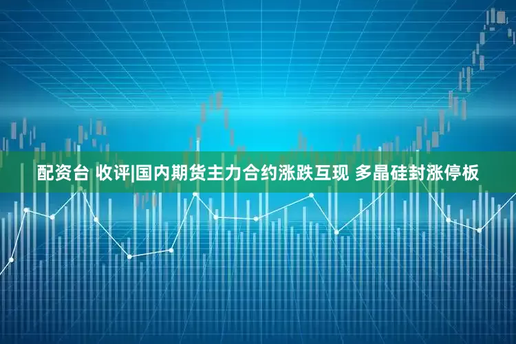 配资台 收评|国内期货主力合约涨跌互现 多晶硅封涨停板