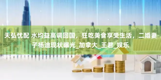 天弘忧配 水均益高调回国，狂吃美食享受生活，二婚妻子杨迪现状曝光_加拿大_王君_娱乐
