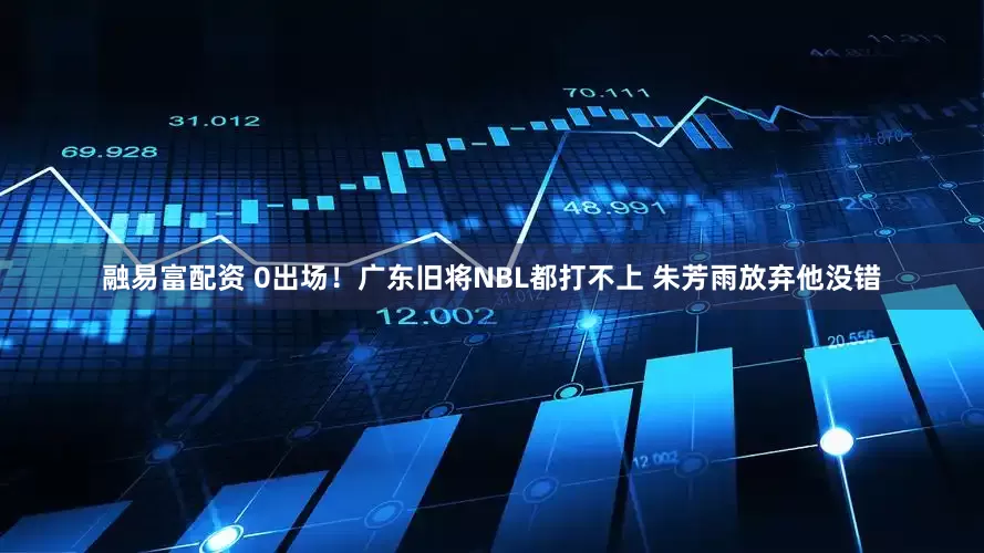 融易富配资 0出场！广东旧将NBL都打不上 朱芳雨放弃他没错