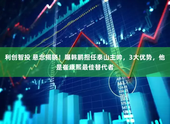利创智投 悬念揭晓！曝韩鹏担任泰山主帅，3大优势，他是崔康熙最佳替代者
