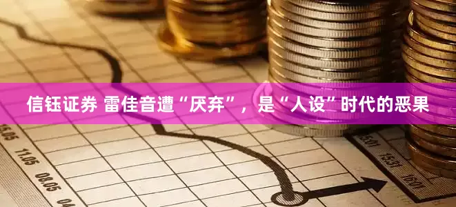 信钰证券 雷佳音遭“厌弃”，是“人设”时代的恶果