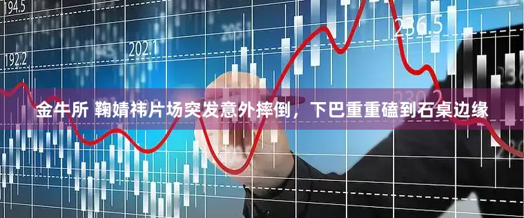 金牛所 鞠婧祎片场突发意外摔倒，下巴重重磕到石桌边缘