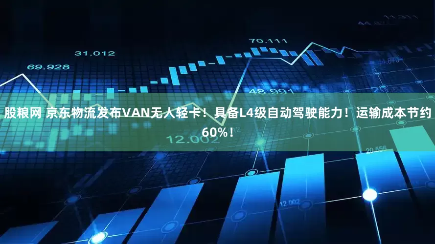 股粮网 京东物流发布VAN无人轻卡！具备L4级自动驾驶能力！运输成本节约60%！
