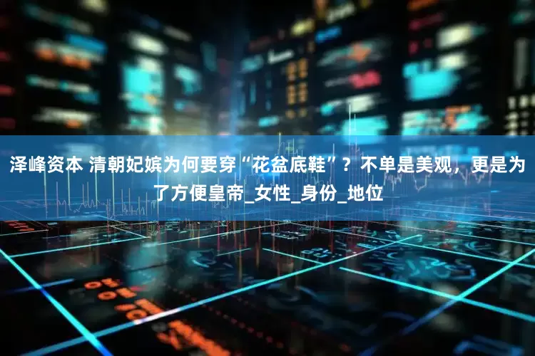 泽峰资本 清朝妃嫔为何要穿“花盆底鞋”？不单是美观，更是为了方便皇帝_女性_身份_地位