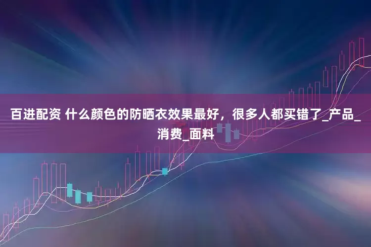 百进配资 什么颜色的防晒衣效果最好，很多人都买错了_产品_消费_面料