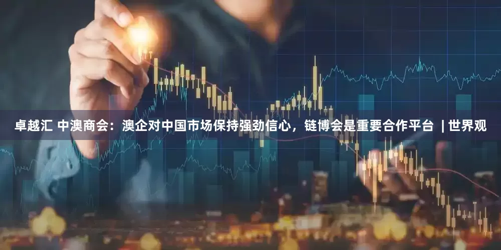 卓越汇 中澳商会：澳企对中国市场保持强劲信心，链博会是重要合作平台  | 世界观