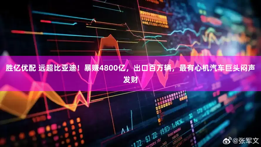 胜亿优配 远超比亚迪！暴赚4800亿，出口百万辆，最有心机汽车巨头闷声发财