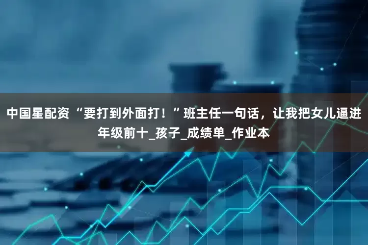 中国星配资 “要打到外面打！”班主任一句话，让我把女儿逼进年级前十_孩子_成绩单_作业本