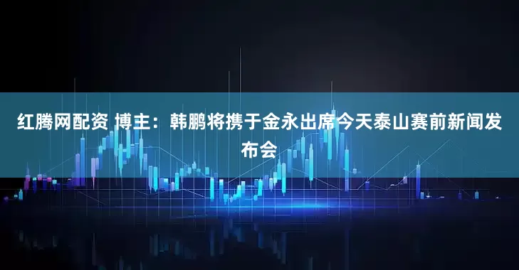 红腾网配资 博主：韩鹏将携于金永出席今天泰山赛前新闻发布会
