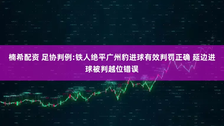 楠希配资 足协判例:铁人绝平广州豹进球有效判罚正确 延边进球被判越位错误