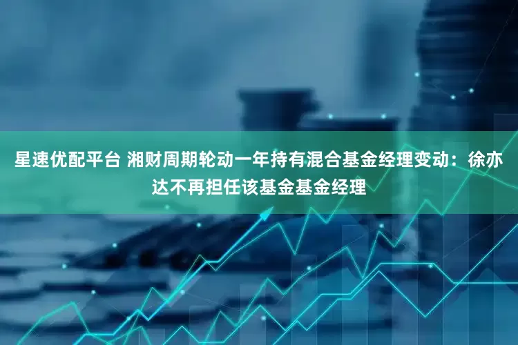 星速优配平台 湘财周期轮动一年持有混合基金经理变动：徐亦达不再担任该基金基金经理