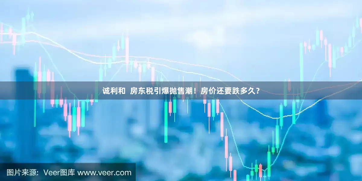 诚利和  房东税引爆抛售潮！房价还要跌多久？