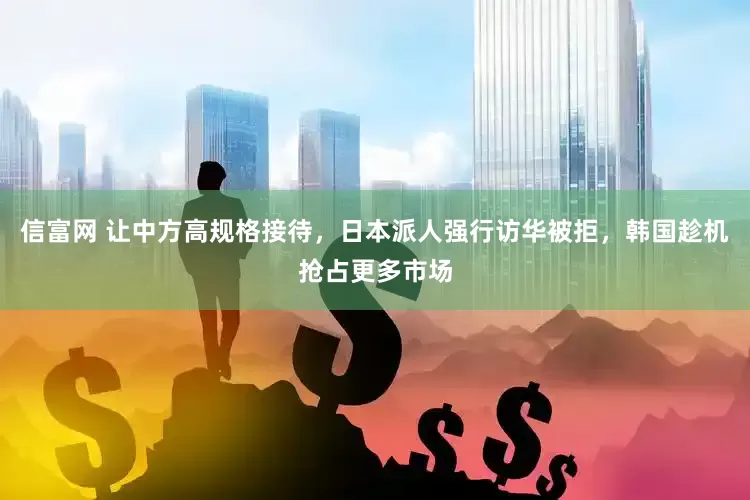 信富网 让中方高规格接待，日本派人强行访华被拒，韩国趁机抢占更多市场
