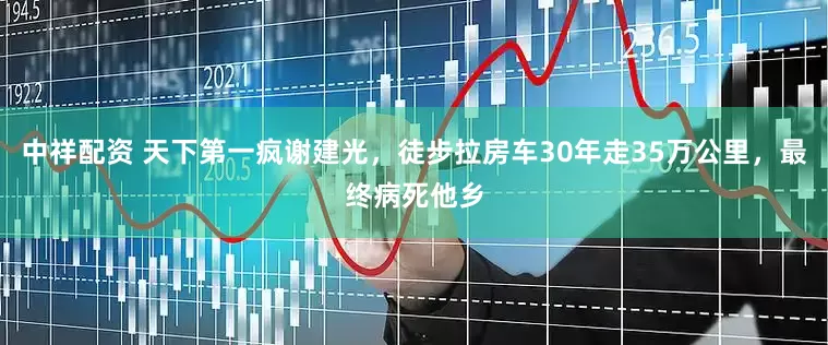 中祥配资 天下第一疯谢建光，徒步拉房车30年走35万公里，最终病死他乡
