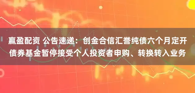 赢盈配资 公告速递：创金合信汇誉纯债六个月定开债券基金暂停接受个人投资者申购、转换转入业务