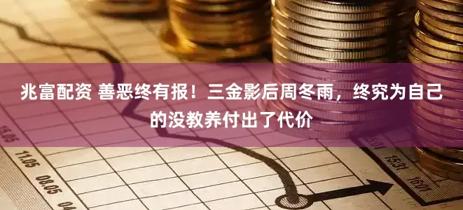 兆富配资 善恶终有报！三金影后周冬雨，终究为自己的没教养付出了代价