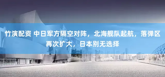 竹演配资 中日军方隔空对阵，北海舰队起航，落弹区再次扩大，日本别无选择