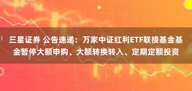 三星证券 公告速递：万家中证红利ETF联接基金基金暂停大额申购、大额转换转入、定期定额投资
