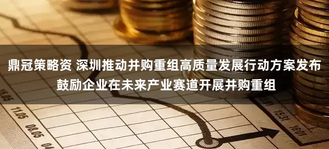 鼎冠策略资 深圳推动并购重组高质量发展行动方案发布 鼓励企业在未来产业赛道开展并购重组